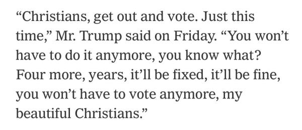 "Christians, get out and vote. Just this time," Mr. Trump said on Friday. "You won't have to do it anymore, you know what? Four more, years, it'll be fixed, it'll be fine, you won't have to vote anymore, my beautiful Christians."