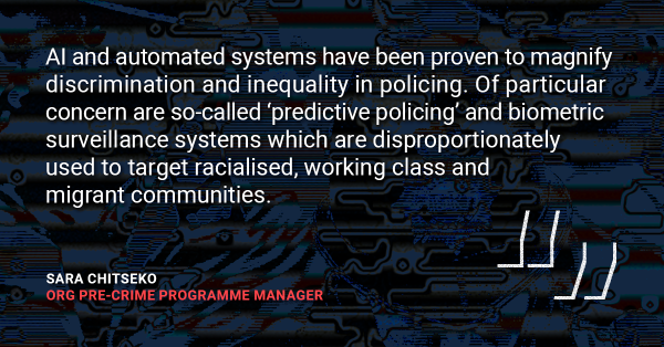 Quote from Sara Chitseko, ORG Pre-Crime Programme Manger: "AI and automated systems have been proven to magnify discrimination and inequality in policing. Of particular concern are so-called ‘predictive policing’ and biometric surveillance systems which are disproportionately used to target racialised, working class and migrant communities."