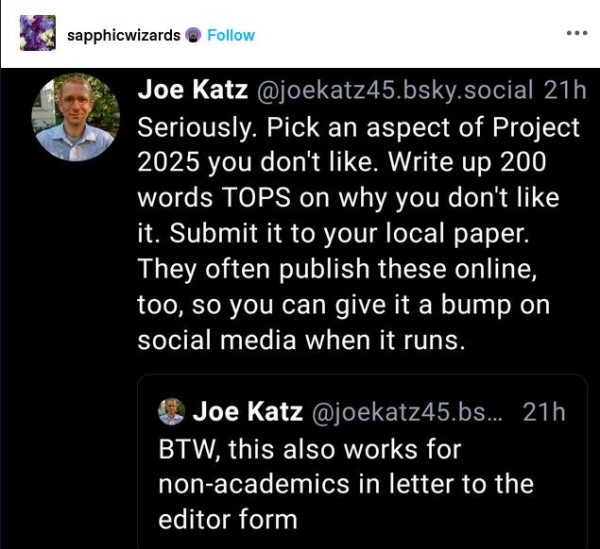 Post by Joe Katz:
"Seriously. Pick an aspect of Project 2025 you don't like. Write up 200 words TOPS on why you don't like it. Submit it to your local paper. They often publish these online, too, so you can give it a bump on social media when it runs. 
& Joe Katz "BTW, this also works for non-academics in letter to the editor form."