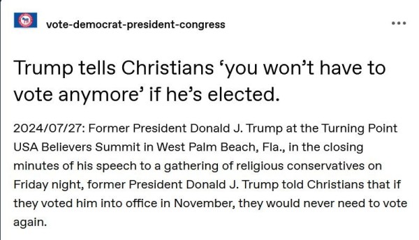 Post by vote-democrat-president-congress:
"Trump tells Christians ‘you won’t have to vote anymore’ if he’s elected.

"2024/07/27: Former President Donald J. Trump at the Turning Point USA Believers Summit in West Palm Beach, Fla., in the closing minutes of his speech to a gathering of religious conservatives on Friday night, former President Donald J. Trump told Christians that if they voted him into office in November, they would never need to vote again."