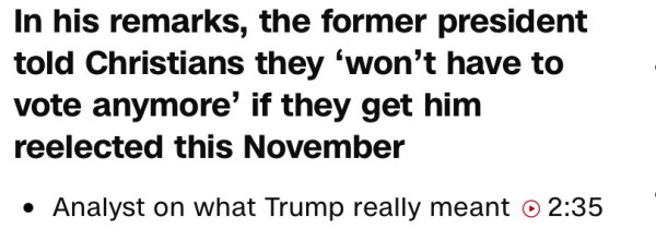 In his remarks, the former president told Christians they `won't hae to vote anymore' if they get him reelected this November. 

Analysts on what Trump really meant > 2:35