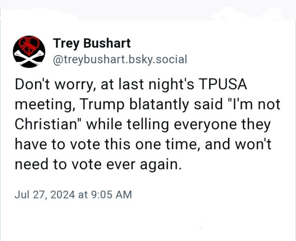 Trey Bushart:

Don't worry, at last night's TPUSA meeting, Trump blatantly said "I'm not Christian" while telling everyone they have to vote this one time, and won't need to vote ever again.