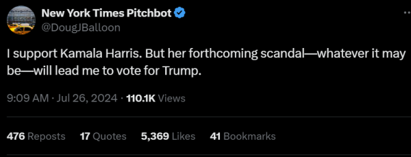 New York Times Pitchbot

I support Kamala Harris. But her forthcoming scandal—whatever it may be—will lead me to vote for Trump.

9:09 AM - Jul 26, 2024 - 104K Views
476 Reposts 17 Quotes 5,369 Likes 41 Bookmarks 