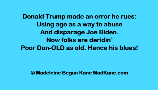 Donald Trump made an error he rues:      
Using age as a way to abuse     
And disparage Joe Biden.        
Now folks are deridin’       
Poor Don-OLD as old. Hence his blues!     

© Madeleine Begun Kane MadKane.com 