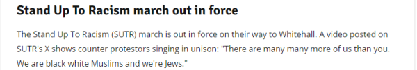 Stand Up To Racism march out in force 
 The Stand Up To Racism (SUTR) march is out in force on their way to Whitehall. A video posted on 
 SUTR's X shows counter protestors singing in unison: "There are many many more of us than you. 
 We are black white Muslims and we're Jews."
