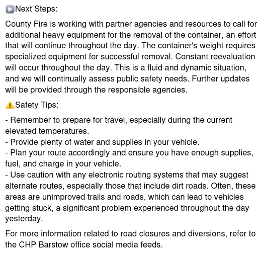 ▶️Next Steps:
County Fire is working with partner agencies and resources to call for additional heavy equipment for the removal of the container, an effort that will continue throughout the day. The container's weight requires specialized equipment for successful removal. Constant reevaluation will occur throughout the day. This is a fluid and dynamic situation, and we will continually assess public safety needs. Further updates will be provided through the responsible agencies. 
⚠️Safety Tips:
- Remember to prepare for travel, especially during the current elevated temperatures.
- Provide plenty of water and supplies in your vehicle.
- Plan your route accordingly and ensure you have enough supplies, fuel, and charge in your vehicle.
- Use caution with any electronic routing systems that may suggest alternate routes, especially those that include dirt roads. Often, these areas are unimproved trails and roads, which can lead to vehicles getting stuck, a significant problem experienced throughout the day yesterday.
For more information related to road closures and diversions, refer to the CHP Barstow office social media feeds.