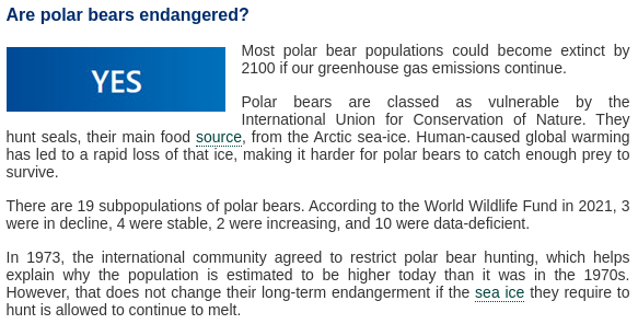 Gigafact/Skeptical Science fact check for "are polar bears endangered by climate change?"

Text:

Are polar bears endangered?

Yes.

Most polar bear populations could become extinct by 2100 if our greenhouse gas emissions continue.

Polar bears are classed as vulnerable by the International Union for Conservation of Nature. They hunt seals, their main food source, from the Arctic sea-ice. Human-caused global warming has led to a rapid loss of that ice, making it harder for polar bears to catch enough prey to survive.

There are 19 subpopulations of polar bears. According to the World Wildlife Fund in 2021, 3 were in decline, 4 were stable, 2 were increasing, and 10 were data-deficient.

In 1973, the international community agreed to restrict polar bear hunting, which helps explain why the population is estimated to be higher today than it was in the 1970s. However, that does not change their long-term endangerment if the sea ice they require to hunt is allowed to continue to melt.