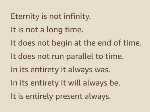 Eternity is not infinity.
It is not a long time.
It does not begin at the end of time.
It does not run parallel to time.
In its entirety it always was.
In its entirety it will always be.
It is entirely present always.