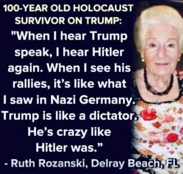 100-YEAR OLD HOLOCAUST = SURVIVOR ON TRUMP:

"When | hear Trump speak, | hear Hitler  again. When | see his rallies, it's like what I saw in Nazi Germany.  Trump is like a dictator. He’s crazy like Hitler was."

- Ruth Rozanski, Delray Beach, FL