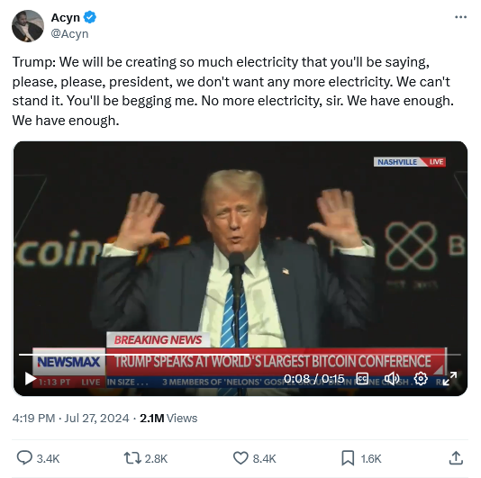 Tweet from Acyn with video of trump speaking at BitCoin conference -
"Trump: We will be creating so much electricity that you'll be saying, please, please, president, we don't want any more electricity. We can't stand it. You'll be begging me. No more electricity, sir. We have enough. We have enough."