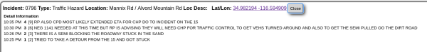 
10:35 PM	4	[9] RP ALSO CPD MOST LIKELY EXTENDED ETA FOR CHP DO TO INCIDENT ON THE 15
10:30 PM	3	[6] NEG 1141 NEEDED AT THIS TIME BUT RP IS ADVISING THEY WILL NEED CHP FOR TRAFFIC CONTROL TO GET VEHS TURNED AROUND AND ALSO TO GET THE SEMI PULLED OO THE DIRT ROAD
10:26 PM	2	[3] THERE IS A SEMI BLOCKING THE ROADWAY STUCK IN THE SAND
10:25 PM	1	[2] TRIED TO TAKE A DETOUR FROM THE 15 AND GOT STUCK
