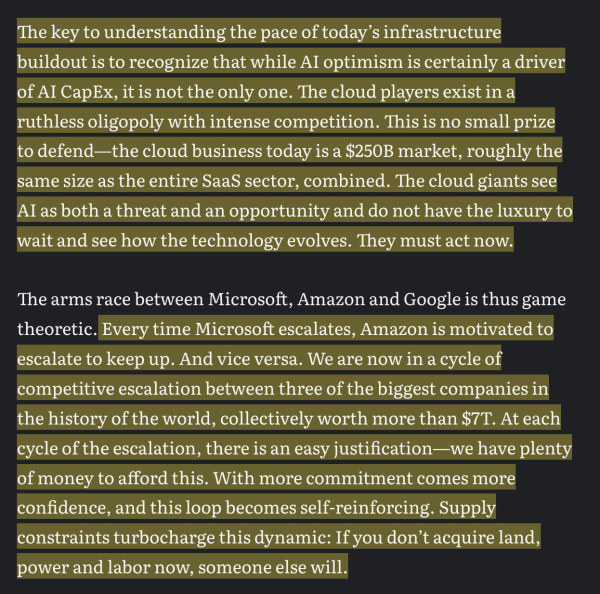 The key to understanding the pace of today’s infrastructure buildout is to recognize that while Al optimism is certainly a driver of Al CapEx, it is not the only one. The cloud players exist in a ruthless oligopoly with intense competition. This is no small prize to defend—the cloud business today is a $250B market, roughly the same size as the entire SaaS sector, combined. The cloud giants see Al as both a threat and an opportunity and do not have the luxury to wait and see how the technology evolves. They must act now.

The arms race between Microsoft, Amazon and Google is thus game theoretic. Every time Microsoft escalates, Amazon is motivated to escalate to keep up. And vice versa. We are now in a cycle of competitive escalation between three of the biggest companies in the history of the world, collectively worth more than $7T. At each cycle of the escalation, there is an easy justification—we have plenty of money to afford this. With more commitment comes more confidence, and this loop becomes self-reinforcing. Supply constraints turbocharge this dynamic: If you don’t acquire land, power and labor now, someone else will. 