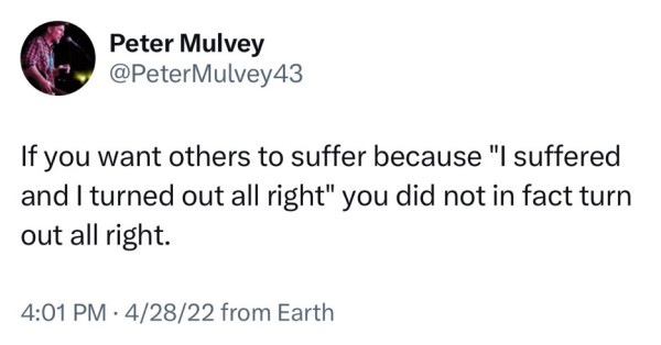 Screenshot of a tweet by Peter Mulvey 
@PeterMulvey43: 
If you want others to suffer because "I suffered and I turned out all right" you did not in fact turn out all right. 
4:01 PM • 4/28/22 from Earth