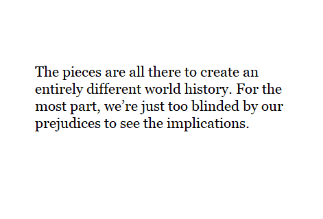 The pieces are all there to create an entirely different world history. For the most part, we’re just too blinded by our prejudices to see the implications.
