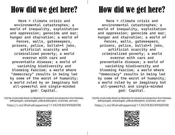 Flier for sharing the thread of threads "How Did We Get Here?".
Text of flier:
How did we get here?
Here = climate crisis and environmental catastrophes; a world of inequality, exploitation and oppression; genocide and war; hunger and starvation; a world of fences, walls, gatekeepers, prisons, police, bullsh*t jobs, artificial scarcity and criminalized poverty; a world overrun with cars and preventable disease; a world of vanishing biodiversity and blooming fascism; a world where "democracy" results in being led by some of the worst of humanity;
a world ruled by an imaginary but all-powerful and single-minded god: Capital.

Visit this social media thread (on Mastodon) for research and perspectives from historians, anthropologists, archaeologists, political philosophers, economists, and more:
https://c.im/@whathappened/113427830249968598
[QR code of URL]