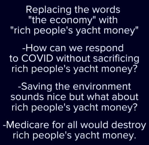 Replacing the words "the economy" with "rich people's yacht money" -How can we respond to COVID without sacrificing rich people's yacht money? -Saving the environment sounds nice but what about rich people's yacht money? -Medicare for all would destroy rich people's yacht money.