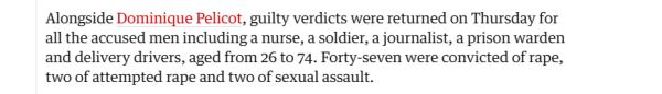 Alongside Dominique Pelicot, guilty verdicts were returned on Thursday for 
 all the accused men including a nurse, a soldier, a journalist, a prison warden 
 and delivery drivers, aged from 26 to 74. Forty-seven were convicted of rape, 
 two of attempted rape and two of sexual assault.
