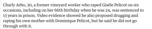 Charly Arbo, 30, a former vineyard worker who raped Giséle Pelicot on six 
 occasions, including on her 66th birthday when he was 24, was sentenced to 
 13 years in prison. Video evidence showed he also proposed drugging and 
 raping his own mother with Dominique Pelicot, but he said he did not go 
 through with it.
