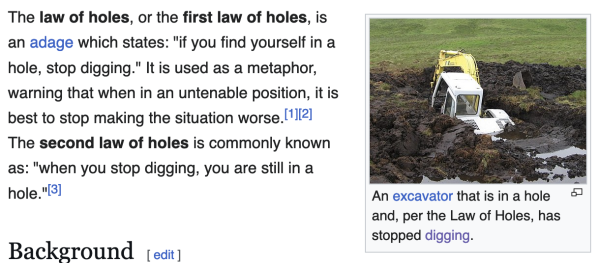 Wikipedia screencapture. The article starts: 'The law of holes, or the first law of holes, is an adage which states: "if you find yourself in a hole, stop digging".'

There's a picture of an excavator that has sunk into mud. The caption says "An excavator that is in a hole and, per the Law of Holes, has stopped digging." 