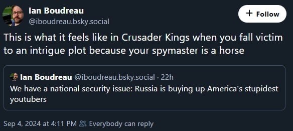 Two posts by Ian Boudreau on Bluesky:

We have a national security issue: Russia is buying up America’s stupidest YouTubers.

This is what it feels like in Crusader Kings when you fall victim to an intrigue plot because your spymaster is a horse.