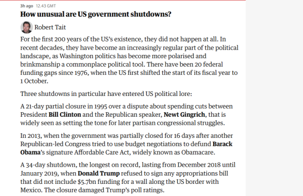 3hago 12.43 GMT 
 How unusual are US government shutdowns? 
 Robert Tait 
 For the first 200 years of the US's existence, they did not happen at all. In 
 recent decades, they have become an increasingly regular part of the political 
 landscape, as Washington politics has become more polarised and 
 brinkmanship a commonplace political tool. There have been 20 federal 
 funding gaps since 1976, when the US first shifted the start of its fiscal year to 
 1 October. 
 Three shutdowns in particular have entered US political lore: 
 A 21-day partial closure in 1995 over a dispute about spending cuts between 
 President Bill Clinton and the Republican speaker, Newt Gingrich, that is 
 widely seen as setting the tone for later partisan congressional struggles. 
 In 2013, when the government was partially closed for 16 days after another 
 Republican-led Congress tried to use budget negotiations to defund Barack 
 Obama's signature Affordable Care Act, widely known as Obamacare. 
 A 34-day shutdown, the longest on record, lasting from December 2018 until 
 January 2019, when Donald Trump refused to sign any appropriations bill 
 that did not include $5.7bn funding for a wall along the US border with 
 Mexico. The closure damaged Trump's poll ratings.
