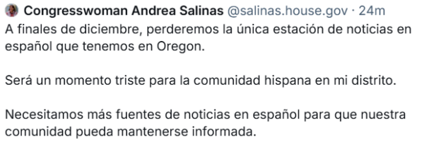 @ Congresswoman Andrea Salinas @salinas.house.gov - 24m

A finales de diciembre, perderemos la Unica estacion de noticias en espanol que tenemos en Oregon.

Sera un momento triste para la comunidad hispana en mi distrito. Necesitamos mas fuentes de noticias en espafiol para que nuestra comunidad pueda mantenerse informada. 