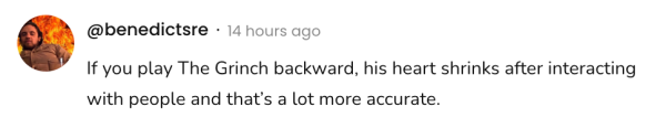 A social post from @benedictsred that says:
If you play The Grinch backward, his heart shrinks after interacting
with people and that's a lot more accurate.