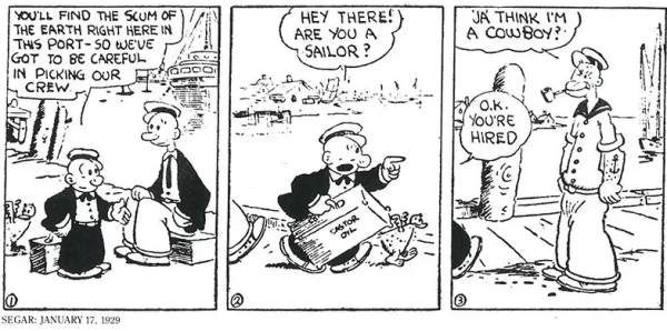 3 panel black & white comic strip from 1929.

1: Short man (Castor Oyl) and tall man (Harold Hamgravy) are a wharf with ship in the background. Castor says "You'll find the scum of the Earth right here in this port - So we've got to be careful in picking our crew." 
2: Castor walks forward carrying a suitcase and accompanied by a hen. He points in frontwards and says "Hey there! Are you a sailor?"
3: Standing man in sailor suit and cap, tattoo of an anchor on his arm, pipe in his mouth, and one eye squinted. It's the first appearance of Popeye the Sailor.  Sailor says: "'Ja think I'm a cowboy?"  Castor replies: "O.K. You're hired."