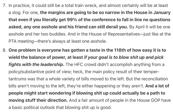 In practice, it could still be a total train wreck, and almost certainly will be at least a slog. For one, the margins are going to be so narrow in the House in January that even if you literally get 99% of the conference to fall in line no questions asked, any one asshole and his friend can still derail you. By April it will be one asshole and her two buddies. And in the House of Representatives—just like at the PTA meeting—there’s always at least one asshole.

One problem is everyone has gotten a taste in the 118th of how easy it is to wield the balance of power, at least if your goal is to blow shit up and pick fights with the leadership. The HFC crowd didn’t accomplish anything from a policy/substantive point of view; heck, the main policy result of their temper-tantrums was that a whole variety of bills moved to the left. But the reconciliation bills aren’t moving to the left, they’re either happening or they aren’t. And a lot of people might start wondering if blowing shit up could actually be a path to moving stuff their direction. And a fair amount of people in the House GOP have a basic political outlook that blowing shit up is good.