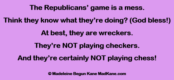 The Republicans’ game is a mess.     
Think they know what they’re doing? (God bless!)    
At best, they are wreckers.    
They’re NOT playing checkers.     
And they’re certainly NOT playing chess!    

©Madeleine Begun Kane MadKane.com 