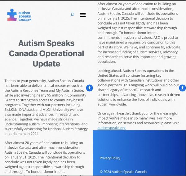 Autism Speaks Canada Operational Update

Thanks to your generosity, Autism Speaks Canada has been able to deliver critical resources such as the Autism Response Team and My Autism Guide, while also investing nearly $5 million in Community Grants to strengthen access to community-based programs. Together with our partners including SickKids, DNAstack and McGill University we have also made important advances in research and science. Together, we have made strides in understanding autism, improving interventions, and successfully advocating for National Autism Strategy in parliament in 2024.

After almost 20 years of dedication to building an inclusive Canada and after much consideration, Autism Speaks Canada will conclude its operations on January 31, 2025. The intentional decision to conclude was not taken lightly and has been weighed against responsible stewardship through and through. To honour donor intent, commitments, mission and values, ASC is proud to have maintained a responsible conclusion to this part of its story. We have, and continue to, advocate for increased funding of autism services, advocacy and research to serve this important and growing population.

Looking ahead, Autism Speaks operations in the United States will continue fostering key collaborations with Canadian institutions and other global partners. This ongoing work will build on our shared legacy of impactful research and partnerships, advancing innovative, research-driven solutions to enhance the 