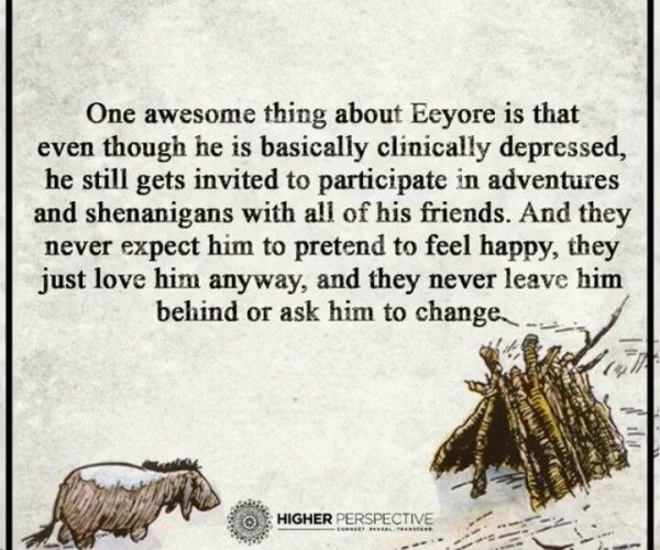 Drawing (the original E.H. Shepard style) of Eyeore and his house made of sticks … and these words:

"One awesome thing about Eeyore is that even though he is basically clinically depressed, he still gets invited to participate in adventures and shenanigans with all of his friends. And they never expect him to pretend to feel happy, they just love him anyway, and they never leave him behind or ask him to change. "