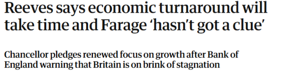 Reeves says economic turnaround will 
 take time and Farage 'hasn't got a clue' 
 Chancellor pledges renewed focus on growth after Bank of 
 England warning that Britain is on brink of stagnation
