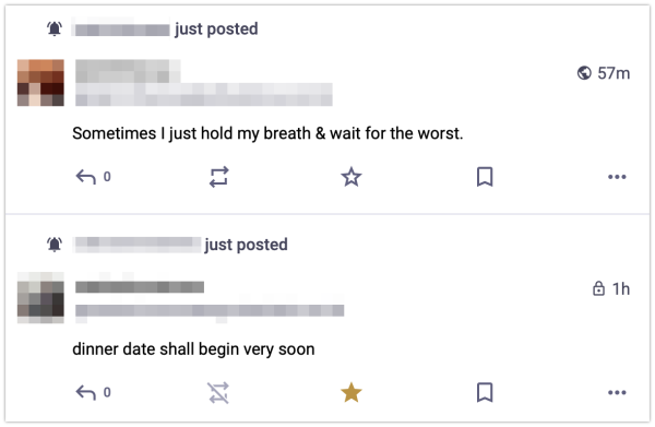 Screenshot of two mastodon posts, made 3 minutes apart.

The first says: "dinner date shall begin very soon"

The second says: "Sometimes I just hold my breath & wait for the worst"

The posters' handles and profile pictures have been blurred.