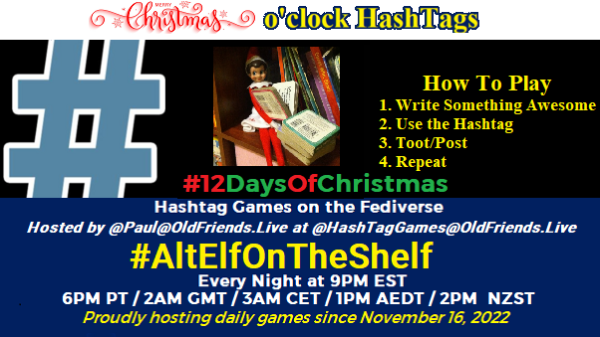 Poster Meme announcing New Game

Featured image, large blue hashTag and 

Text:
 Christmas  o'clock #HashtagGames

How to play
 Write something awesome, Use the Hashtag, Toot/Post and Repeat!

Please Boost

Hashtag Games on Mastodon and the entire Fediverse.

 hosted by @paul@OldFriends.Live



AltElfOnTheShelf
#12DaysOfChristmas
#HashTagGames

Every Night, 9PM EST, (6PM PT / 2AM GMT / 3AM CET / 1PM AEDT / 2PM  NZST)
Proudly hosting daily games since November 16, 2022

Insert image credit: 
"2012 Elf on the Shelf - Snowy" by mbaylor is licensed under CC BY 2.0. To view a copy of this license, visit https://creativecommons.org/licenses/by/2.0/?ref=openverse.