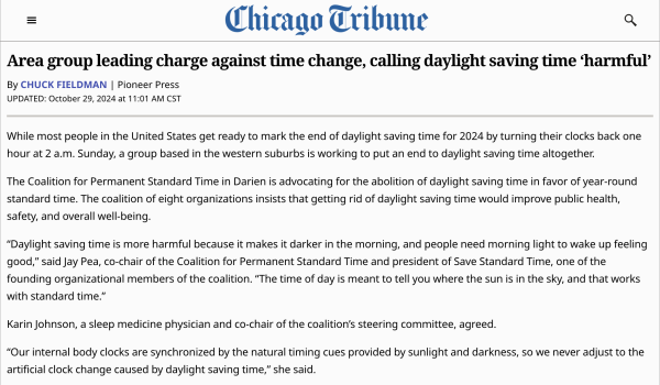 Chicago Tribune

Area group leading charge against time change, calling daylight saving time ‘harmful’

By Chuck Fieldman | Pioneer Press

UPDATED: October 29, 2024 at 11:01 AM CST

While most people in the United States get ready to mark the end of daylight saving time for 2024 by turning their clocks back one hour at 2 a.m. Sunday, a group based in the western suburbs is working to put an end to daylight saving time altogether.

The Coalition for Permanent Standard Time in Darien is advocating for the abolition of daylight saving time in favor of year-round standard time. The coalition of eight organizations insists that getting rid of daylight saving time would improve public health, safety, and overall well-being.

“Daylight saving time is more harmful because it makes it darker in the morning, and people need morning light to wake up feeling good,” said Jay Pea, co-chair of the Coalition for Permanent Standard Time and president of Save Standard Time, one of the founding organiza…