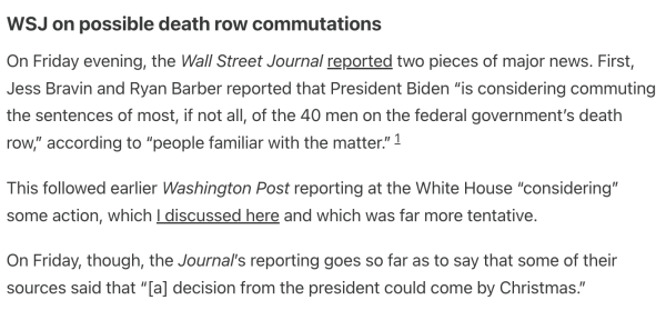 WSJ on possible death row commutations
On Friday evening, the Wall Street Journal reported two pieces of major news. First, Jess Bravin and Ryan Barber reported that President Biden “is considering commuting the sentences of most, if not all, of the 40 men on the federal government’s death row,” according to “people familiar with the matter.”1

This followed earlier Washington Post reporting at the White House “considering” some action, which I discussed here and which was far more tentative.

On Friday, though, the Journal’s reporting goes so far as to say that some of their sources said that “[a] decision from the president could come by Christmas.”