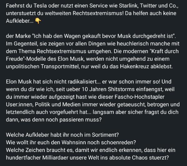 Der Text ist eine kritische Auseinandersetzung mit Elon Musk und seinen Unternehmen wie Tesla, Starlink und Twitter. Er thematisiert die Wahrnehmung von Musk als jemand, der rechtsextreme Tendenzen unterstützt, und hinterfragt die moralische Verantwortung der Nutzer seiner Produkte.

Es wird insbesondere auf die Heuchelei eingegangen, dass man durch das Überkleben von Symbolen oder Aufklebern nicht automatisch aus der Verantwortung entlassen wird. Der Text wirft Musk vor, schon immer extrem gewesen zu sein, und kritisiert die Naivität oder Ignoranz seiner Anhänger und Kunden.

Zum Abschluss fordert der Verfasser mehr Klarheit und Offenheit im Umgang mit den problematischen Aspekten von Musks Einfluss auf die Welt und warnt vor den Konsequenzen seines Handelns.

