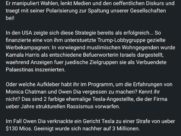 Der Text kritisiert Elon Musk für seine angebliche Manipulation von Wahlen, Einflussnahme auf Medien und Polarisierung der Gesellschaft. Es wird behauptet, dass er durch gezielte Kampagnen in den USA dazu beitrug, politische Spaltungen zu vertiefen.

Ein Beispiel ist die Unterstützung von Trump-nahen Lobbygruppen, die Werbekampagnen durchführten, um Kamala Harris in unterschiedlichen Kontexten gegensätzlich darzustellen – pro-israelisch für jüdische Zielgruppen und pro-palästinensisch für muslimische Gemeinschaften.

Zusätzlich thematisiert der Text Rassismusvorwürfe gegen Tesla, insbesondere durch die Fälle von Monica Chatman und Owen Dia, zwei farbigen Ex-Mitarbeitern. Owen Dia gewann eine Klage gegen Tesla, bei der ursprünglich 130 Millionen Dollar Schadensersatz zugesprochen wurden, später aber auf 3 Millionen reduziert.

Der Text kritisiert Musks Einfluss und fordert eine Auseinandersetzung mit den strukturellen Problemen, die seine Unternehmen betreffen.

