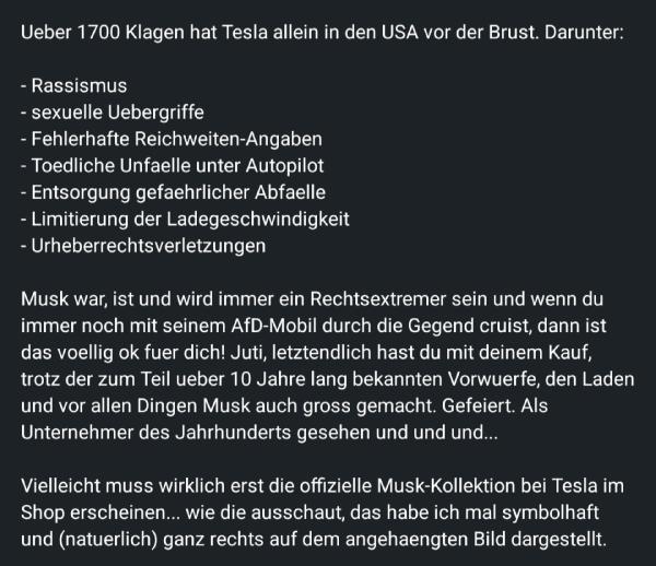 Der Text listet eine Reihe von schweren Vorwürfen und Klagen gegen Tesla in den USA auf, darunter:

Rassismus

Sexuelle Übergriffe

Fehlerhafte Reichweiten-Angaben

Tödliche Unfälle unter Autopilot

Entsorgung gefährlicher Abfälle

Limitierung der Ladegeschwindigkeit

Urheberrechtsverletzungen


Darüber hinaus wird Elon Musk persönlich scharf kritisiert. Der Autor bezeichnet ihn als Rechtsextremen und wirft ihm vor, durch seine politischen Ansichten und Unternehmensführung ein fragwürdiges Vorbild zu sein.

Der Text hinterfragt zudem die Verantwortung der Käufer von Tesla-Fahrzeugen. Er argumentiert, dass diese durch ihre Käufe Musk und seine umstrittenen Geschäftspraktiken weiterhin unterstützen und fördern.

Zum Abschluss wird ironisch angemerkt, dass Tesla vielleicht eine "offizielle Musk-Kollektion" im Shop einführen sollte, die symbolisch die politische Ausrichtung widerspiegelt, auf die sich der Autor bezieht.

