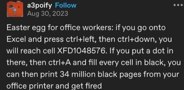 Tumblr post by user a3poify: Easter egg for office workers: if you go onto Excel and press ctrl+left, then ctrl+down, you will reach cell XFD1048576. if you put a dot in there, then ctrl+a and fill every cell in black, you can then print 34 million black pages from your office printer and get fired