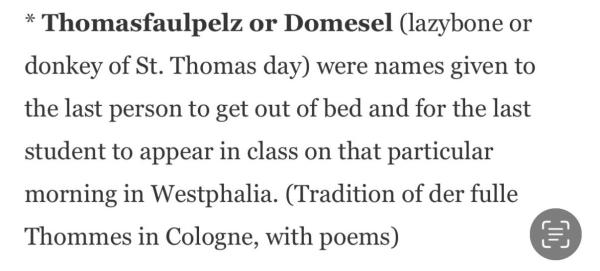 * Thomasfaulpelz or Domesel (lazybone or donkey of St. Thomas day) were names given to the last person to get out of bed and for the last student to appear in class on that particular morning in Westphalia. (Tradition of der fulle
Thommes in Cologne, with poems)