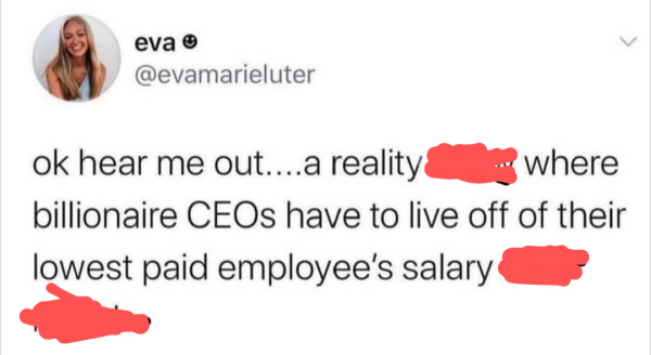 eva

@evamarieluter

ok hear me out....a reality (scratched out) where billionaire CEOs have to live off of their lowest paid employee's salary (scratched out)