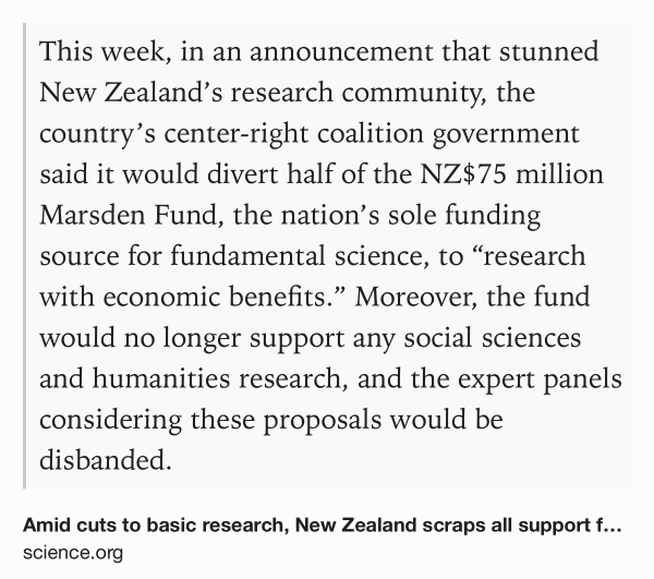 Text Shot: This week, in an announcement that stunned New Zealand’s research community, the country’s center-right coalition government said it would divert half of the NZ$75 million Marsden Fund, the nation’s sole funding source for fundamental science, to “research with economic benefits.” Moreover, the fund would no longer support any social sciences and humanities research, and the expert panels considering these proposals would be disbanded.