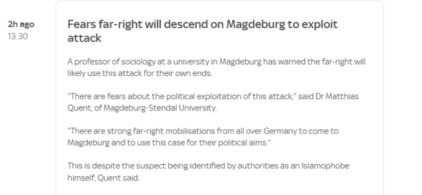 2h ago 
 13:30 
 Fears far-right will descend on Magdeburg to exploit 
 attack 
 A professor of su-iology at a university in Magdeburg has wamed the far-right will 
 likely use this attack for their own ends. 
 "There are fears about the political exploitation of this attack," said Dr Matthias 
 Quent, of Magdeburg-Stendal University 
 "There are strong far-right mobilisations from all over Germany to come to 
 Magdeburg and to use this case for their political aims: 
 This is despite the suspect being identified by authorities as an Islamophobe 
 himself, Quent said.
