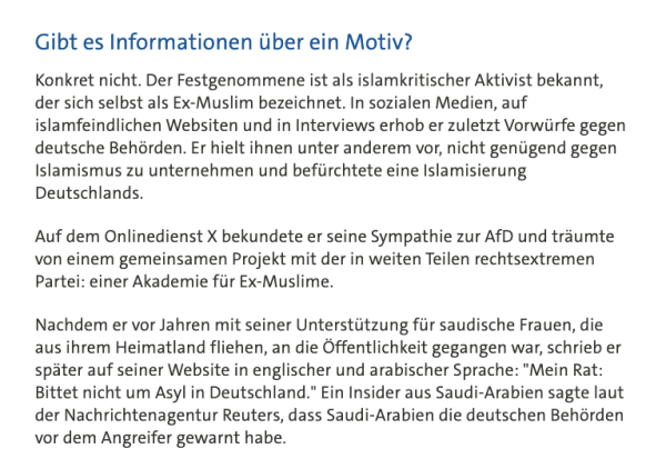 Gibt es Informationen über ein Motiv?

Konkret nicht. Der Festgenommene ist als islamkritischer Aktivist bekannt, der sich selbst als Ex-Muslim bezeichnet. In sozialen Medien, auf islamfeindlichen Websiten und in Interviews erhob er zuletzt Vorwürfe gegen deutsche Behörden. Er hielt ihnen unter anderem vor, nicht genügend gegen Islamismus zu unternehmen und befürchtete eine Islamisierung Deutschlands.

Auf dem Onlinedienst X bekundete er seine Sympathie zur AfD und träumte von einem gemeinsamen Projekt mit der in weiten Teilen rechtsextremen Partei: einer Akademie für Ex-Muslime.

Nachdem er vor Jahren mit seiner Unterstützung für saudische Frauen, die aus ihrem Heimatland fliehen, an die Öffentlichkeit gegangen war, schrieb er später auf seiner Website in englischer und arabischer Sprache: "Mein Rat: Bittet nicht um Asyl in Deutschland." Ein Insider aus Saudi-Arabien sagte laut der Nachrichtenagentur Reuters, dass Saudi-Arabien die deutschen Behörden vor dem Angreifer gewarnt habe.