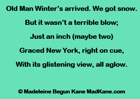 Old Man Winter’s arrived. We got snow.     
But it wasn’t a terrible blow;     
Just an inch (maybe two)   
Graced New York, right on cue,    
With its glistening view, all aglow.      

© Madeleine Begun Kane MadKane.com 