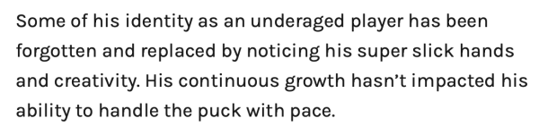 Some of his identity as an underaged player has been forgotten and replaced by noticing his super slick hands and creativity. His continuous growth hasn’t impacted his ability to handle the puck with pace.