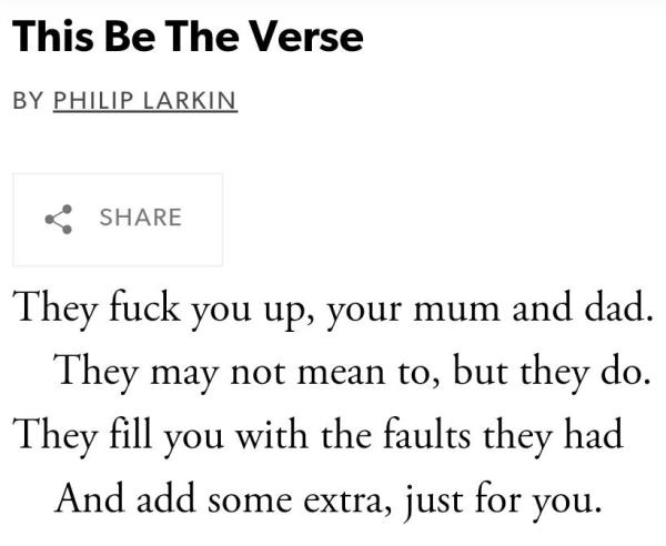 This Be The Verse

By Philip Larkin

Share

They fuck you up, your mum and dad.   

    They may not mean to, but they do.   

They fill you with the faults they had

    And add some extra, just for you.


But they were fucked up in their turn

    By fools in old-style hats and coats,   

Who half the time were soppy-stern

    And half at one another’s throats.


Man hands on misery to man.

    It deepens like a coastal shelf.

Get out as early as you can,

    And don’t have any kids yourself.


Copyright Credit: Philip Larkin, "This Be the Verse" from Collected Poems. Copyright © Estate of Philip Larkin.  Reprinted by permission of Faber and Faber, Ltd.

Source: Collected Poems (Farrar Straus and Giroux, 2001)