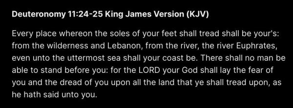 Deuteronomy 11:24-25 King James Version (KJV)

Every place whereon the soles of your feet shall tread shall be your's: from the wilderness and Lebanon, from the river, the river Euphrates, even unto the uttermost sea shall your coast be. There shall no man be able to stand before you: for the LORD your God shall lay the fear of you and the dread of you upon all the land that ye shall tread upon, as he hath said unto you. 